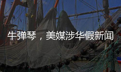 牛弹琴，美媒涉华假新闻震惊特朗普