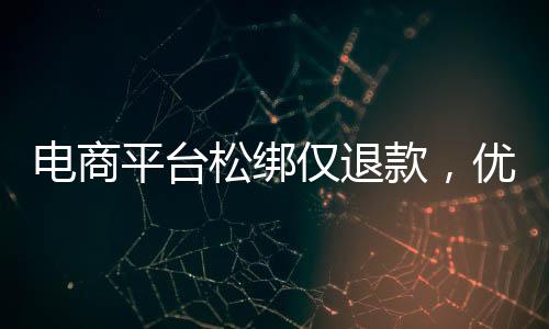 电商平台松绑仅退款，优化消费体验与提振市场信心的双向选择