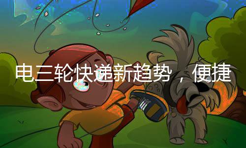 电三轮快递新趋势，便捷配送，巴掌大空间也有大作为