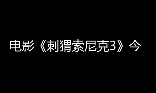 电影《刺猬索尼克3》今日上映 萌酷超英燃炸2025