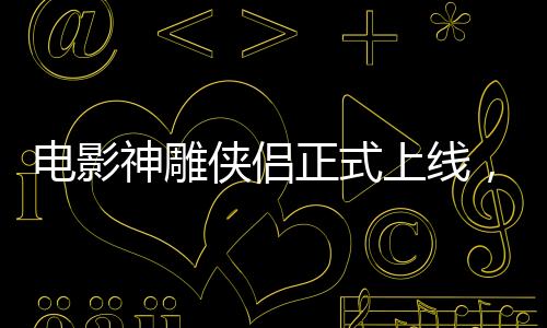 电影神雕侠侣正式上线，引领武侠迷重返江湖！