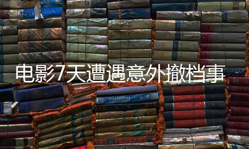 电影7天遭遇意外撤档事件引发关注