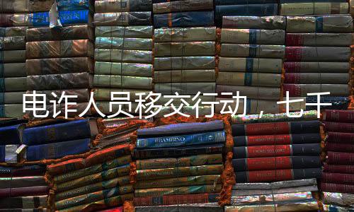 电诈人员移交行动，七千涉案人员即将面临法律制裁