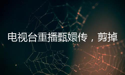 电视台重播甄嬛传，剪掉余答应戏份，观众反响不一