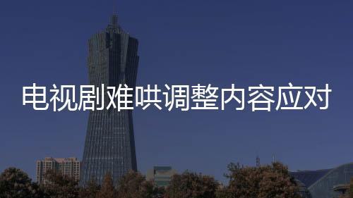电视剧难哄调整内容应对争议，删除敏感镜头以平息公众质疑