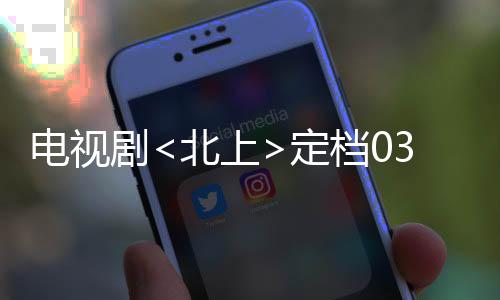 电视剧<北上>定档0303，全新的视觉盛宴即将开启