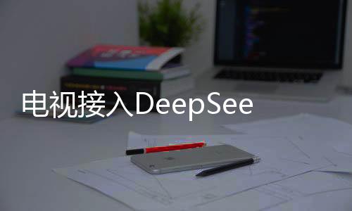 电视接入DeepSeek背后藏着神秘大招揭秘文章