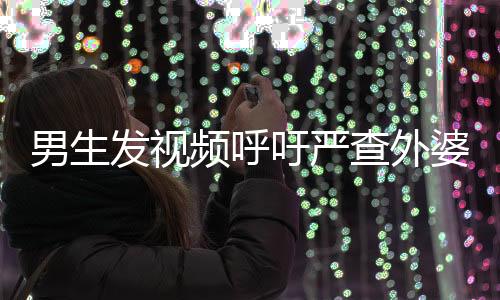男生发视频呼吁严查外婆事件，社会关注与正义的呼声