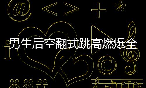 男生后空翻式跳高燃爆全场，一项惊艳众人的极限运动艺术