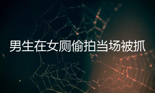 男生在女厕偷拍当场被抓，高校回应及事件解析