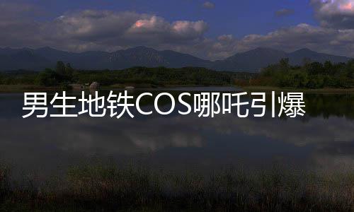 男生地铁COS哪吒引爆潮流，引发众人合照热潮