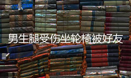 男生腿受伤坐轮椅被好友推向女生，一场意外中的友情与情感交织