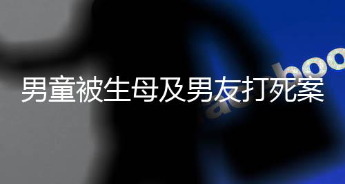 男童被生母及男友打死案明天开庭，悲剧背后的故事与法律的审判
