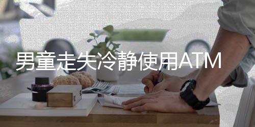 男童走失冷静使用ATM自救——一场考验智慧与勇气的经历