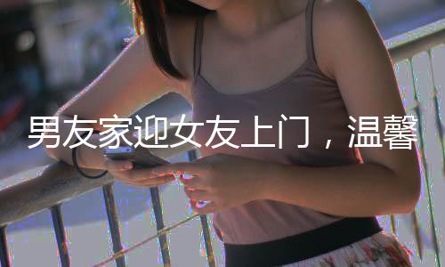 男友家迎女友上门，温馨欢迎仪式传递家庭温情