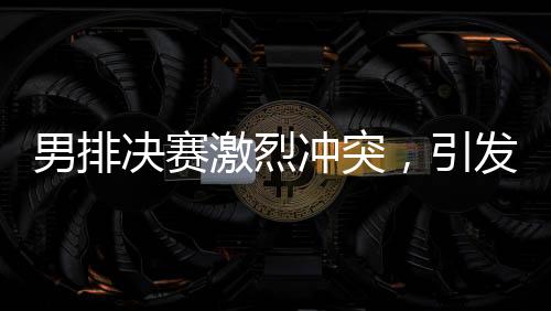 男排决赛激烈冲突，引发关注热潮