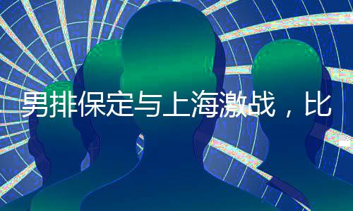 男排保定与上海激战，比分保定惜败2-3结束比赛