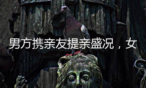 男方携亲友提亲盛况，女子合不拢嘴的爱情时刻