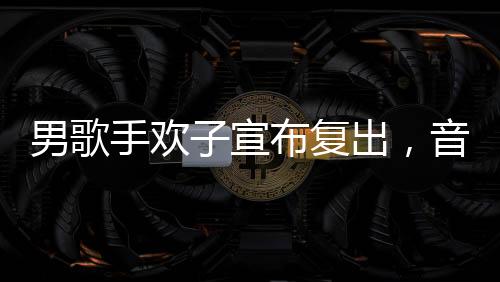 男歌手欢子宣布复出，音乐舞台再次闪耀