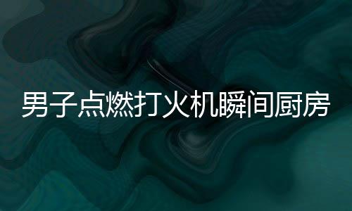 男子点燃打火机瞬间厨房爆炸，惊心动魄的一幕