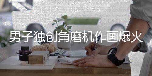 男子独创角磨机作画爆火
