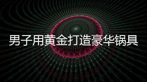 男子用黄金打造豪华锅具，涮锅费竟高达七十万元——关于一位富翁的新生活方式探索揭秘系列报道之一