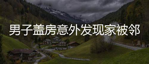 男子盖房意外发现家被邻居偷了，邻里纷争引发社会关注