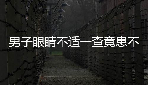 男子眼睛不适一查竟患不死癌症