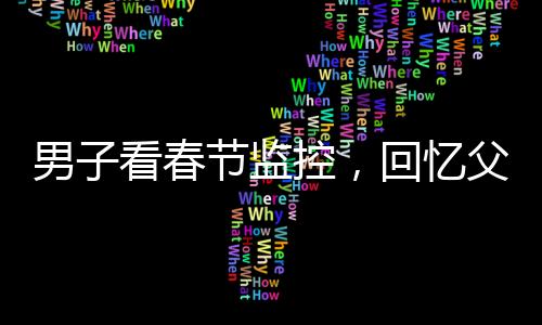 男子看春节监控，回忆父母温暖瞬间泪目——一年内父母相继离世的心酸回忆