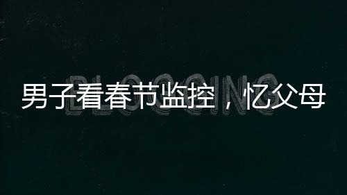 男子看春节监控，忆父母深情泪目——一年内父母离世的悲痛回忆