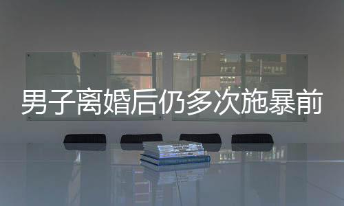 男子离婚后仍多次施暴前妻，引发社会关注