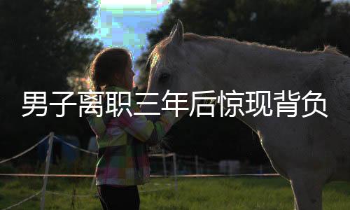 男子离职三年后惊现背负公司巨额债务，揭秘背后的故事