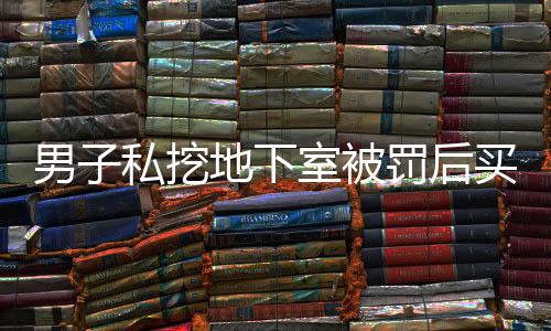 男子私挖地下室被罚后买房继续挖，引发社会关注
