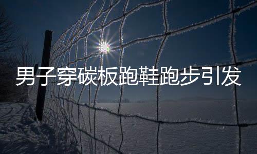 男子穿碳板跑鞋跑步引发足底筋膜炎，警惕运动伤害