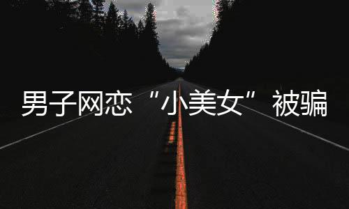 男子网恋“小美女”被骗13万元 结果对方是抠脚大汉