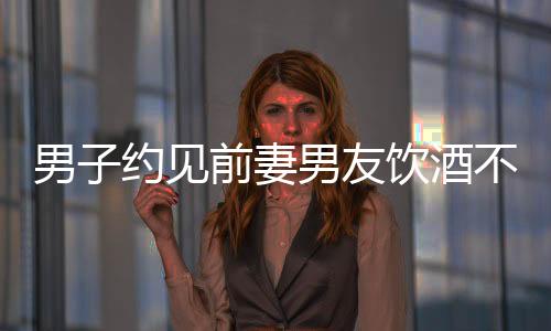 男子约见前妻男友饮酒不幸身亡，警醒人们三思而后行