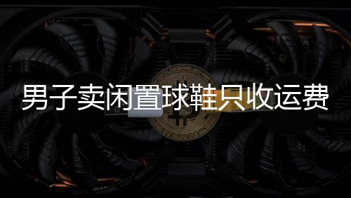 男子卖闲置球鞋只收运费钱，慷慨行为引发热议