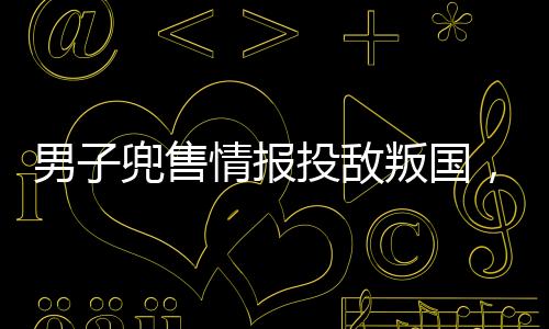 男子兜售情报投敌叛国，被判死刑——警醒社会的警钟