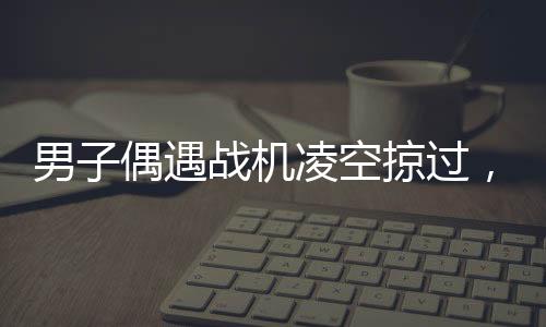 男子偶遇战机凌空掠过，头顶羡慕引发全民热议
