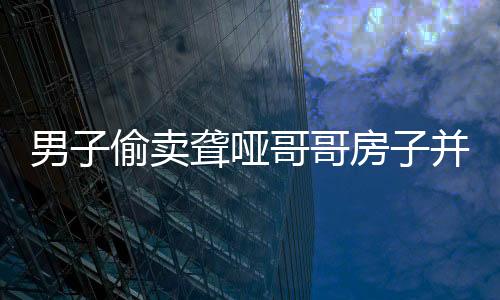 男子偷卖聋哑哥哥房子并侵吞退休金，道德良知何在？