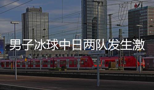 男子冰球中日两队发生激烈冲突