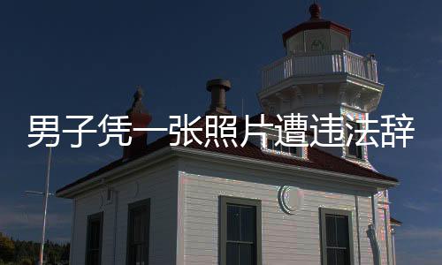 男子凭一张照片遭违法辞退获赔巨额赔偿的始末纪实