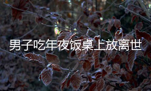 男子吃年夜饭桌上放离世亲人名字，传统文化中的深情缅怀与传承创新融合