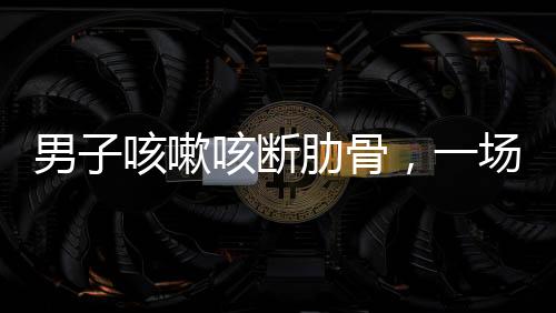男子咳嗽咳断肋骨，一场意外与健康警示