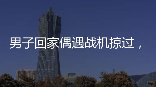 男子回家偶遇战机掠过，羡慕之情溢于言表
