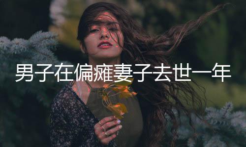男子在偏瘫妻子去世一年后寻求伴侣遭遇网暴
