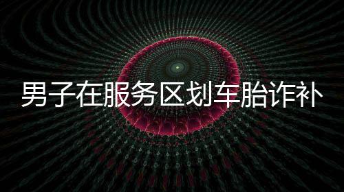 男子在服务区划车胎诈补被刑拘