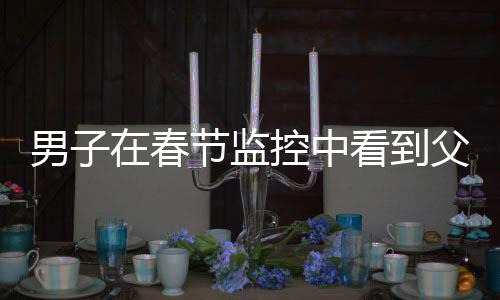 男子在春节监控中看到父母离世的画面，泪目动人心弦