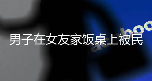 男子在女友家饭桌上被民警带走，事件深度解析