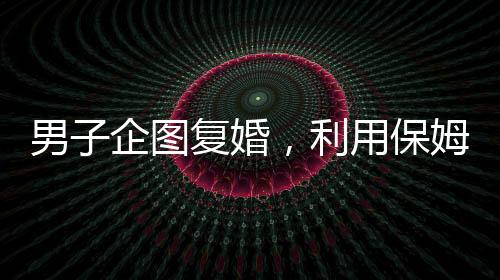 男子企图复婚，利用保姆假戏真做终遭不幸——复婚背后的悲剧